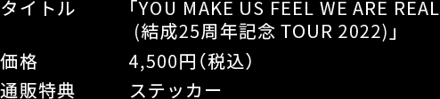 タイトル：「YOU MAKE US FEEL WE ARE REAL(結成25周年記念TOUR 2022)」 / 価格：4,500円(税込) / 通販特典：ステッカー